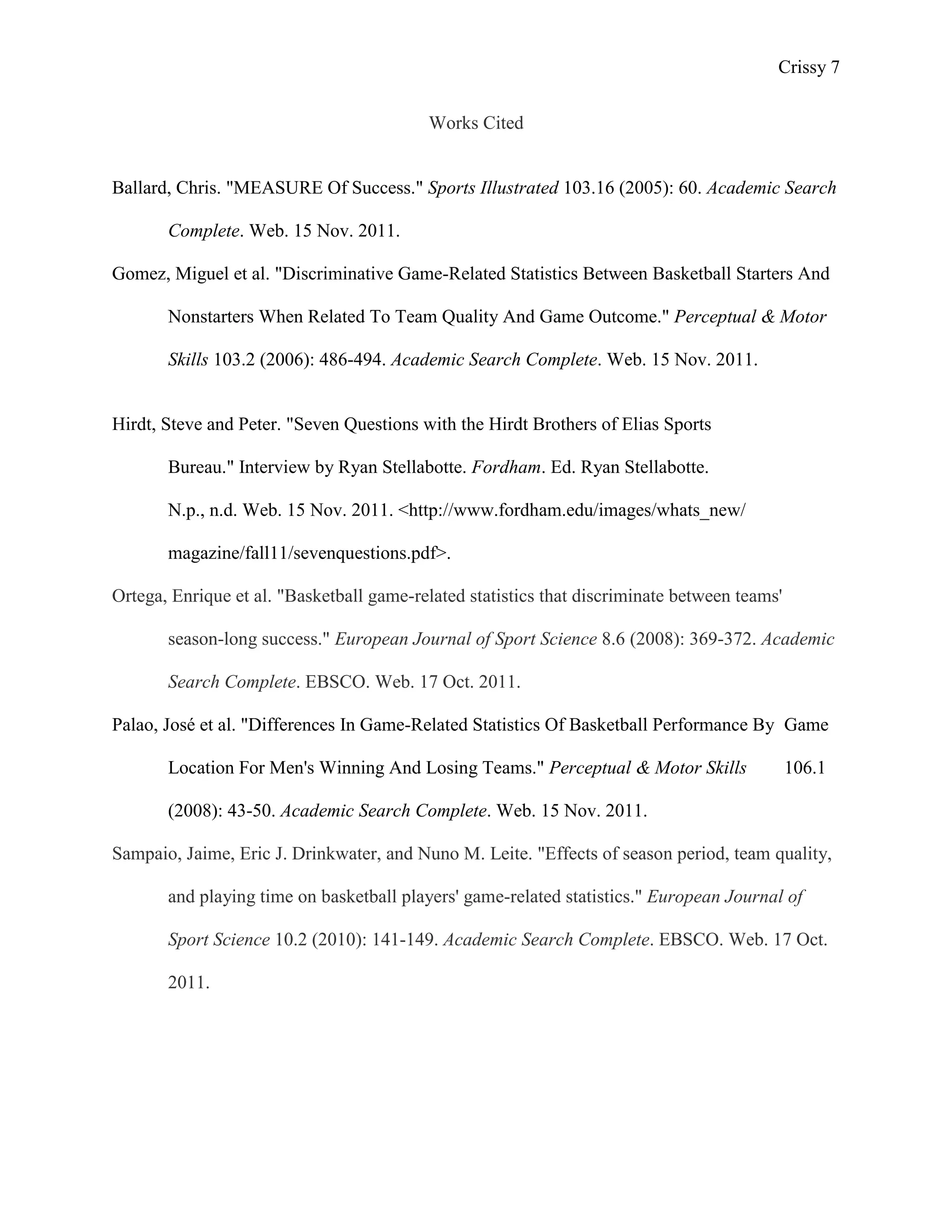 Crissy 7

                                          Works Cited


Ballard, Chris. "MEASURE Of Success." Sports Illustrated 103.16 (2005): 60. Academic Search

       Complete. Web. 15 Nov. 2011.

Gomez, Miguel et al. "Discriminative Game-Related Statistics Between Basketball Starters And

       Nonstarters When Related To Team Quality And Game Outcome." Perceptual & Motor

       Skills 103.2 (2006): 486-494. Academic Search Complete. Web. 15 Nov. 2011.


Hirdt, Steve and Peter. "Seven Questions with the Hirdt Brothers of Elias Sports

       Bureau." Interview by Ryan Stellabotte. Fordham. Ed. Ryan Stellabotte.

       N.p., n.d. Web. 15 Nov. 2011. <http://www.fordham.edu/images/whats_new/

       magazine/fall11/sevenquestions.pdf>.

Ortega, Enrique et al. "Basketball game-related statistics that discriminate between teams'

       season-long success." European Journal of Sport Science 8.6 (2008): 369-372. Academic

       Search Complete. EBSCO. Web. 17 Oct. 2011.

Palao, José et al. "Differences In Game-Related Statistics Of Basketball Performance By Game

       Location For Men's Winning And Losing Teams." Perceptual & Motor Skills                106.1

       (2008): 43-50. Academic Search Complete. Web. 15 Nov. 2011.

Sampaio, Jaime, Eric J. Drinkwater, and Nuno M. Leite. "Effects of season period, team quality,

       and playing time on basketball players' game-related statistics." European Journal of

       Sport Science 10.2 (2010): 141-149. Academic Search Complete. EBSCO. Web. 17 Oct.

       2011.
 