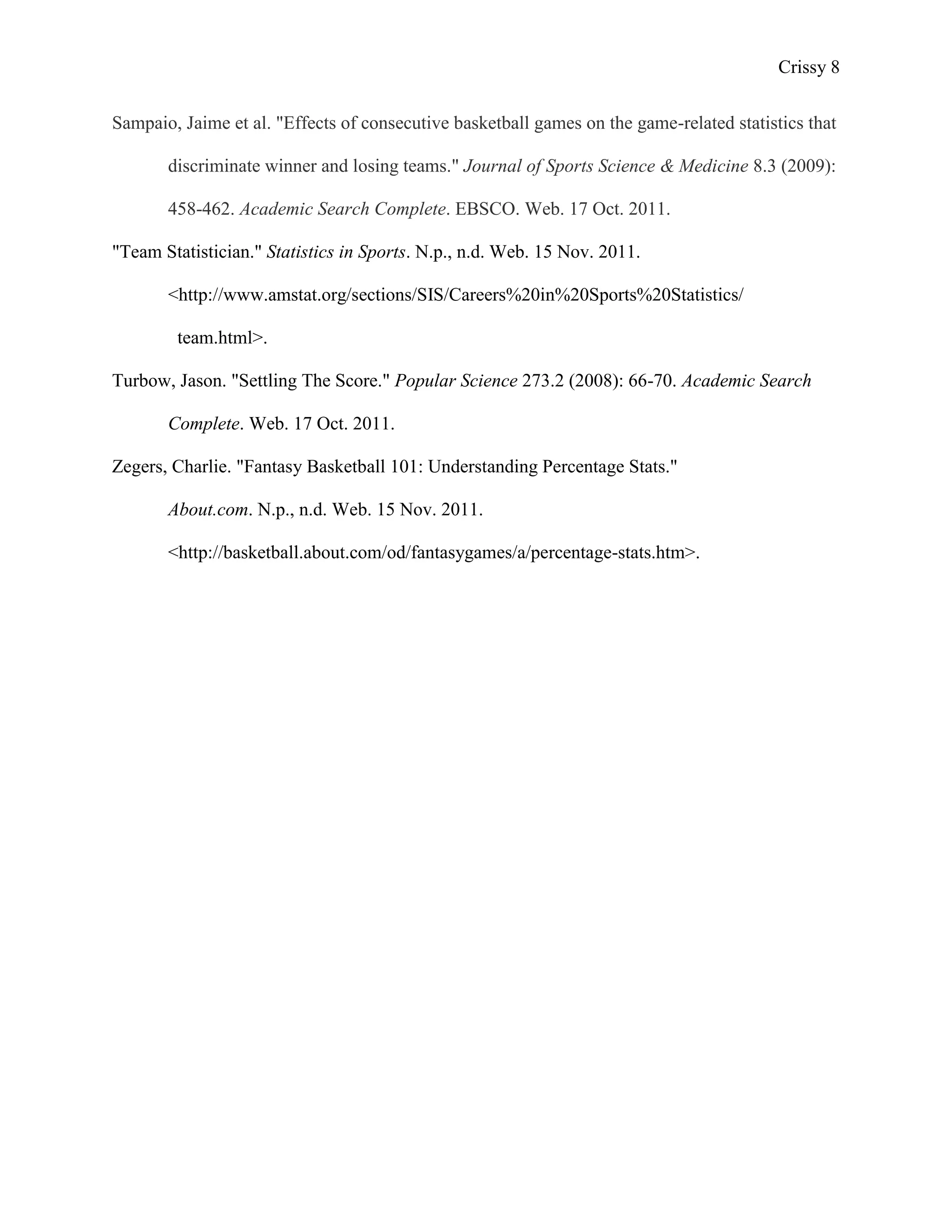 Crissy 8

Sampaio, Jaime et al. "Effects of consecutive basketball games on the game-related statistics that

       discriminate winner and losing teams." Journal of Sports Science & Medicine 8.3 (2009):

       458-462. Academic Search Complete. EBSCO. Web. 17 Oct. 2011.

"Team Statistician." Statistics in Sports. N.p., n.d. Web. 15 Nov. 2011.

       <http://www.amstat.org/sections/SIS/Careers%20in%20Sports%20Statistics/

        team.html>.

Turbow, Jason. "Settling The Score." Popular Science 273.2 (2008): 66-70. Academic Search

       Complete. Web. 17 Oct. 2011.

Zegers, Charlie. "Fantasy Basketball 101: Understanding Percentage Stats."

       About.com. N.p., n.d. Web. 15 Nov. 2011.

       <http://basketball.about.com/od/fantasygames/a/percentage-stats.htm>.
 