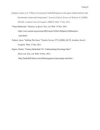 Crissy 8

Sampaio, Jaime et al. "Effects of consecutive basketball games on the game-related statistics that

       discriminate winner and losing teams." Journal of Sports Science & Medicine 8.3 (2009):

       458-462. Academic Search Complete. EBSCO. Web. 17 Oct. 2011.

"Team Statistician." Statistics in Sports. N.p., n.d. Web. 15 Nov. 2011.

       <http://www.amstat.org/sections/SIS/Careers%20in%20Sports%20Statistics/

        team.html>.

Turbow, Jason. "Settling The Score." Popular Science 273.2 (2008): 66-70. Academic Search

       Complete. Web. 17 Oct. 2011.

Zegers, Charlie. "Fantasy Basketball 101: Understanding Percentage Stats."

       About.com. N.p., n.d. Web. 15 Nov. 2011.

       <http://basketball.about.com/od/fantasygames/a/percentage-stats.htm>.
 