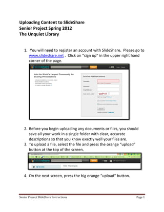 Uploading Content to SlideShare
Senior Project Spring 2012
The Unquiet Library


   1. You will need to register an account with SlideShare. Please go to
      www.slideshare.net . Click on “sign up” in the upper right hand
      corner of the page.




   2. Before you begin uploading any documents or files, you should
      save all your work in a single folder with clear, accurate
      descriptions so that you know exactly well your files are.
   3. To upload a file, select the file and press the orange “upload”
      button at the top of the screen.




   4. On the next screen, press the big orange “upload” button.



Senior Project SlideShare Instructions                             Page 1
 