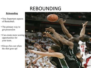 REBOUNDING
     Rebounding

• Very Important aspects
  of Basketball.

• The primary way to
  get possession

• Can create more scoring
  opportunities for
  your team.

•Always box out when
 the shot goes up!
 