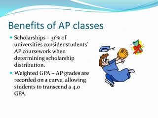 Benefits of AP classes
 Scholarships – 31% of
  universities consider students’
  AP coursework when
  determining scholarship
  distribution.
 Weighted GPA – AP grades are
  recorded on a curve, allowing
  students to transcend a 4.0
  GPA.
 
