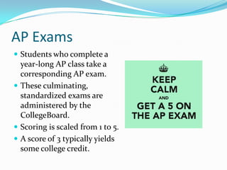 AP Exams
 Students who complete a
  year-long AP class take a
  corresponding AP exam.
 These culminating,
  standardized exams are
  administered by the
  CollegeBoard.
 Scoring is scaled from 1 to 5.
 A score of 3 typically yields
  some college credit.
 