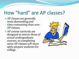 How “hard” are AP classes?
 AP classes are generally
  more demanding and
  time-consuming than non-
  AP classes.
 AP course curricula are
  designed to mirror those of
  actual undergraduate
  courses, so completing
  more AP classes will more
  aptly prepare students for
  college.
 