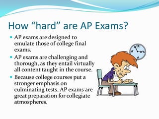 How “hard” are AP Exams?
 AP exams are designed to
  emulate those of college final
  exams.
 AP exams are challenging and
  thorough, as they entail virtually
  all content taught in the course.
 Because college courses put a
  stronger emphasis on
  culminating tests, AP exams are
  great preparation for collegiate
  atmospheres.
 