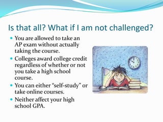 Is that all? What if I am not challenged?
 You are allowed to take an
  AP exam without actually
  taking the course.
 Colleges award college credit
  regardless of whether or not
  you take a high school
  course.
 You can either “self-study” or
  take online courses.
 Neither affect your high
  school GPA.
 