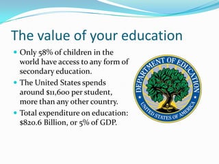 The value of your education
 Only 58% of children in the
  world have access to any form of
  secondary education.
 The United States spends
  around $11,600 per student,
  more than any other country.
 Total expenditure on education:
  $820.6 Billion, or 5% of GDP.
 