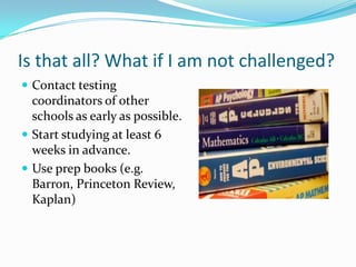 Is that all? What if I am not challenged?
 Contact testing
  coordinators of other
  schools as early as possible.
 Start studying at least 6
  weeks in advance.
 Use prep books (e.g.
  Barron, Princeton Review,
  Kaplan)
 