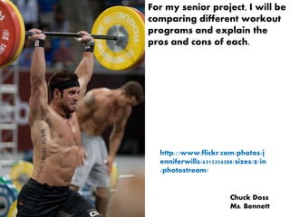 For my senior project, I will be
comparing different workout
programs and explain the
pros and cons of each.




  http://www.flickr.com/photos/j
  enniferwills/6313354588/sizes/z/in
  /photostream/


                        Chuck Doss
                        Ms. Bennett
 
