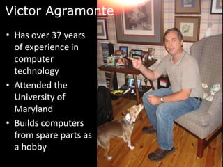 Victor Agramonte
• Has over 37 years
  of experience in
  computer
  technology
• Attended the
  University of
  Maryland
• Builds computers
  from spare parts as
  a hobby
 