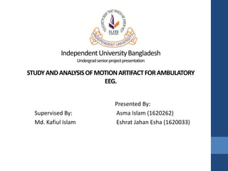 IndependentUniversityBangladesh
Undergradseniorprojectpresentation
STUDYANDANALYSISOFMOTIONARTIFACTFORAMBULATORY
EEG.
Supervised By:
Md. Kafiul Islam
Presented By:
Asma Islam (1620262)
Eshrat Jahan Esha (1620033)
 