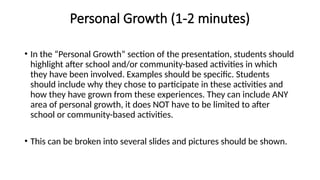 Personal Growth (1-2 minutes)
• In the “Personal Growth” section of the presentation, students should
highlight after school and/or community-based activities in which
they have been involved. Examples should be specific. Students
should include why they chose to participate in these activities and
how they have grown from these experiences. They can include ANY
area of personal growth, it does NOT have to be limited to after
school or community-based activities.
• This can be broken into several slides and pictures should be shown.
 