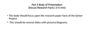 Part 3 Body of Presentation
Discuss Research Facts ( 3-5 min)
• The body should focus upon the research paper facts of the Senior
Project.
• This should be several slides with pictures/diagrams.
 