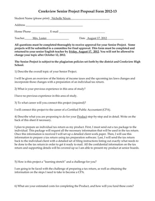 Creekview Senior Project Proposal Form 2012-13
Student Name (please print) _Nicholle Nixon____________________________

Address _________________________________________

Home Phone _____________ E-mail _________________________________

Teacher______Mrs. Lester________________                Date _August 17, 2012____________

All questions must be completed thoroughly to receive approval for your Senior Project. Some
projects will be submitted to a committee for final approval. This form must be completed and
returned to your senior English teacher by Friday, August 17, 2012. You will not be allowed to
change your topic after October 12, 2012.

The Senior Project is subject to the plagiarism policies set forth by the district and Creekview High
School.

1) Describe the overall topic of your Senior Project.

I will be given an overview of the history of income taxes and the upcoming tax laws changes and
incorporate those changes with a preparation of an individual tax return.

2) What is your previous experience in this area of study?

I have no previous experience in this area of study.

3) To what career will you connect this project (required)?

I will connect this project to the career of a Certified Public Accountant (CPA).

4) Describe what you are proposing to do for your Product step-by-step and in detail. Write on the
back of this sheet if necessary.

I plan to prepare an individual tax return as my product. First, I must send out a tax package to the
individual. This package will request all the necessary information that will be used in the tax return.
Once this information is received I will set up a detailed client work paper. Then, I will use this
information to prepare a tax return using tax preparation software. Last, I will send the tax return
back to the individual client with a detailed set of filing instructions listing out exactly what needs to
be done to the tax return in order to get it ready to mail. All the confidential information on the tax
return and supporting details will be covered up so I am able to present my product at senior boards.



5) How is this project a “learning stretch” and a challenge for you?

I am going to be faced with the challenge of preparing a tax return, as well as obtaining the
information on the steps I need to take to become a CPA.



6) What are your estimated costs for completing the Product, and how will you fund these costs?
 
