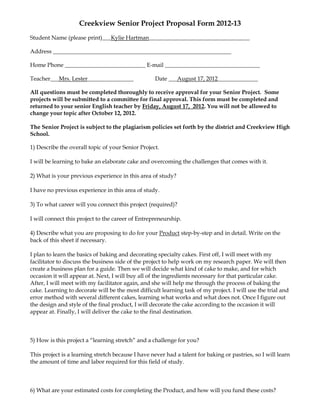 Creekview Senior Project Proposal Form 2012-13
Student Name (please print)___Kylie Hartman___________________________________

Address ______________________________________________________________

Home Phone ____________________________ E-mail _________________________________

Teacher___Mrs. Lester________________              Date ___August 17, 2012______________

All questions must be completed thoroughly to receive approval for your Senior Project. Some
projects will be submitted to a committee for final approval. This form must be completed and
returned to your senior English teacher by Friday, August 17, 2012. You will not be allowed to
change your topic after October 12, 2012.

The Senior Project is subject to the plagiarism policies set forth by the district and Creekview High
School.

1) Describe the overall topic of your Senior Project.

I will be learning to bake an elaborate cake and overcoming the challenges that comes with it.

2) What is your previous experience in this area of study?

I have no previous experience in this area of study.

3) To what career will you connect this project (required)?

I will connect this project to the career of Entrepreneurship.

4) Describe what you are proposing to do for your Product step-by-step and in detail. Write on the
back of this sheet if necessary.

I plan to learn the basics of baking and decorating specialty cakes. First off, I will meet with my
facilitator to discuss the business side of the project to help work on my research paper. We will then
create a business plan for a guide. Then we will decide what kind of cake to make, and for which
occasion it will appear at. Next, I will buy all of the ingredients necessary for that particular cake.
After, I will meet with my facilitator again, and she will help me through the process of baking the
cake. Learning to decorate will be the most difficult learning task of my project. I will use the trial and
error method with several different cakes, learning what works and what does not. Once I figure out
the design and style of the final product, I will decorate the cake according to the occasion it will
appear at. Finally, I will deliver the cake to the final destination.



5) How is this project a “learning stretch” and a challenge for you?

This project is a learning stretch because I have never had a talent for baking or pastries, so I will learn
the amount of time and labor required for this field of study.



6) What are your estimated costs for completing the Product, and how will you fund these costs?
 
