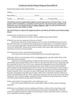 Creekview Senior Project Proposal Form 2012-13
Student Name (please print) _Kamela Kettles___________________________________________

Address ___________________________________________________________________________

Home Phone ____________________________ E-mail ____________________________________

Teacher________Mrs.Lester________________               Date _______17 August 2012__________

All questions must be completed thoroughly to receive approval for your Senior Project. Some
projects will be submitted to a committee for final approval. This form must be completed and
returned to your senior English teacher by Friday, August 17, 2012. You will not be allowed to
change your topic after October 12, 2012.

The Senior Project is subject to the plagiarism policies set forth by the district and Creekview High
School.

1) Describe the overall topic of your Senior Project.
       I will be raising money for a family who has multiple special needs children.

2) What is your previous experience in this area of study?
        My previous experience includes raising money for a lady who had Breast Cancer last year.
My friend and I knew we wanted to start raising money for good causes, so we decided to open up
our own non-profit organization. My friend and I hosted a walk for the lady and all the proceeds
went to her medical bills. Along with the walk, we made t-shirts, had a raffle, and had a bake sale to
raise the most amount of money possible.

3) To what career will you connect this project (required)?
       I will connect this to the career of Public Relations for a non-profit organization.

4) Describe what you are proposing to do for your Product step-by-step and in detail. Write on the
back of this sheet if necessary.
        I plan to have multiple fundraisers to help raise the maximum amount of money for a family
with multiple special needs children. First, I will have write down my ideas for how I am going to get
the community involved. Then, I will create a separate advertising plan for each of the three main
fundraisers. I will create a non-profit organization and set up a bank account at Cherokee Bank in
order to obtain all of the donations given. Next, I will work on each advertisement in order of date of
the events. For example, I will write letters to newspapers and put flyers around our local Cherokee
county community. Next, I will come up with a t-shirt design. This will involve calling local t-shirt
businesses and getting a reasonable price for them. Afterwards, I will sell the t-shirts to all the local
schools and individuals in the area. Then, I will host an awareness walk at a local venue in the Canton
community. Next, I will put together a portfolio of the advertisements and participant lists. Finally, I
will collect all the donations and give them to the family.

5) How is this project a “learning stretch” and a challenge for you?
       I have never dealt with kids who have special needs. I think it will be a great eye opening
experience.

6) What are your estimated costs for completing the Product, and how will you fund these costs?
        I have estimated the cost of this project to only be around two-hundred dollars. This will
include any supplies needed to complete my fundraising. In order to attain this amount, I will try to
receive donations from local companies.
 