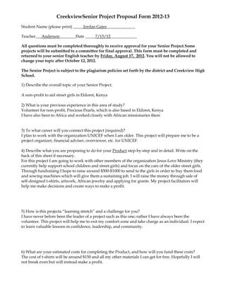 CreekviewSenior Project Proposal Form 2012-13
Student Name (please print) _____Jordan Gates______________

Teacher___Anderson________Date _____7/15/12_____________

All questions must be completed thoroughly to receive approval for your Senior Project.Some
projects will be submitted to a committee for final approval. This form must be completed and
returned to your senior English teacher by Friday, August 17, 2012. You will not be allowed to
change your topic after October 12, 2012.

The Senior Project is subject to the plagiarism policies set forth by the district and Creekview High
School.

1) Describe the overall topic of your Senior Project.

A non-profit to aid street girls in Eldoret, Kenya

2) What is your previous experience in this area of study?
Volunteer for non-profit, Precious Pearls, which is also based in Eldoret, Kenya
I have also been to Africa and worked closely with African missionaries there


3) To what career will you connect this project (required)?
I plan to work with the organization UNICEF when I am older. This project will prepare me to be a
project organizer, financial adviser, overviewer, etc. for UNICEF.

4) Describe what you are proposing to do for your Product step-by-step and in detail. Write on the
back of this sheet if necessary.
For this project I am going to work with other members of the organization Jesus Love Ministry (they
currently help support school children and street girls) and focus on the care of the older street girls.
Through fundraising I hope to raise around $500-$1000 to send to the girls in order to buy them food
and sowing machines which will give them a sustaining job. I will raise the money through sale of
self-designed t-shirts, artwork, African jewelry and applying for grants. My project facilitators will
help me make decisions and create ways to make a profit.




5) How is this projecta “learning stretch” and a challenge for you?
I have never before been the leader of a project such as this one; rather I have always been the
volunteer. This project will help me to exit my comfort zone and take charge as an individual. I expect
to learn valuable lessons in confidence, leadership, and community.




6) What are your estimated costs for completing the Product, and how will you fund these costs?
The cost of t-shirts will be around $150 and all my other materials I can get for free. Hopefully I will
not break even but will instead make a profit.
 