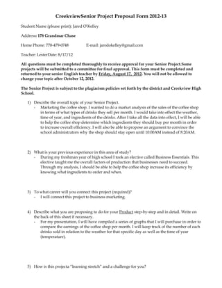 CreekviewSenior Project Proposal Form 2012-13
Student Name (please print): Jared O’Kelley

Address: 178 Grandmar Chase

Home Phone: 770-479-0748              E-mail: jaredokelley@gmail.com

Teacher: LesterDate: 8/17/12

All questions must be completed thoroughly to receive approval for your Senior Project.Some
projects will be submitted to a committee for final approval. This form must be completed and
returned to your senior English teacher by Friday, August 17, 2012. You will not be allowed to
change your topic after October 12, 2012.

The Senior Project is subject to the plagiarism policies set forth by the district and Creekview High
School.

   1) Describe the overall topic of your Senior Project.
      - Marketing the coffee shop. I wanted to do a market analysis of the sales of the coffee shop
         in terms of what types of drinks they sell per month. I would take into effect the weather,
         time of year, and ingredients of the drinks. After I take all the data into effect, I will be able
         to help the coffee shop determine which ingredients they should buy per month in order
         to increase overall efficiency. I will also be able to propose an argument to convince the
         school administrators why the shop should stay open until 10:00AM instead of 8:20AM.



   2) What is your previous experience in this area of study?
      - During my freshman year of high school I took an elective called Business Essentials. This
        elective taught me the overall factors of production that businesses need to succeed.
        Through my analysis, I should be able to help the coffee shop increase its efficiency by
        knowing what ingredients to order and when.



   3) To what career will you connect this project (required)?
      - I will connect this project to business marketing.


   4) Describe what you are proposing to do for your Product step-by-step and in detail. Write on
      the back of this sheet if necessary.
      - For my presentation, I will have compiled a series of graphs that I will purchase in order to
          compare the earnings of the coffee shop per month. I will keep track of the number of each
          drinks sold in relation to the weather for that specific day as well as the time of year
          (temperature).




   5) How is this projecta “learning stretch” and a challenge for you?
 