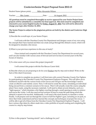 CreekviewSenior Project Proposal Form 2012-13
Student Name (please print):          Miles Alexander Wilson

Teacher:       Mrs. Lester                    Date :          16 August, 2012

All questions must be completed thoroughly to receive approval for your Senior Project.Some
projects will be submitted to a committee for final approval. This form must be completed and
returned to your senior English teacher by Friday, August 17, 2012. You will not be allowed to
change your topic after October 12, 2012.

The Senior Project is subject to the plagiarism policies set forth by the district and Creekview High
School.

1) Describe the overall topic of your Senior Project.

       I will train with the Cherokee County Fire Department and designa course of my own using
the concepts that I have learned and then run create and go through this obstacle course, which will
be designed to simulate a fire rescue.

2) What is your previous experience in this area of study?

       I have trained and competed with the Cherokee County Fire Department for several years,
and I am also familiar with various areas of first aid and survival due to several years in the Boy
Scouts of America.

3) To what career will you connect this project (required)?

       I will connect this project with the Fire Rescue Career field.

4) Describe what you are proposing to do for your Product step-by-step and in detail. Write on the
back of this sheet if necessary.

        In order to complete my product, I will first train with current Cherokee County Fire Fighters
by participating in the Cherokee County Fire Department Explorers Program. This will allow me to
familiarize myself with the various forms of fire rescue and will give me the knowledge I need to
create an effective and realistic course. Next, I will need to create the course, simulating an individual
being rescued from a common scenario in fire rescue. Then I will actually create the course using the
plans I have made, using the necessary materials. I will need to obtain several obstacles, such as a
“tight-squeeze,” which simulates a fire fighter crawling through a small opening in order to retrieve
and rescue the victim. I will also need several sections of hose to create the path along which the
obstacle is meant to be traveled. Additionally, I will need a life-sized dummy to simulate a victim.
Finally, I will prepare and run through the course in full Fire-Fighter’s gear, including an air pack, to
show that I fully understand and have learned the concepts and techniques of proper fire rescue. I
will be able to get all of these from the Cherokee County Fire Department Explorer Program. I will
have various clips taken by others made into a video portfolio of myself creating and completing the
course in a step by step format.




5) How is this projecta “learning stretch” and a challenge for you?
 
