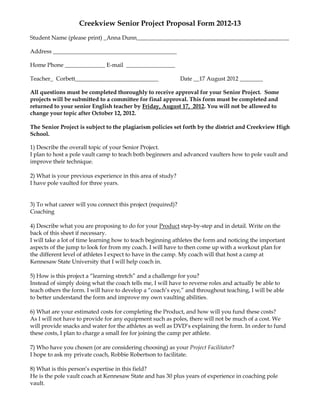 Creekview Senior Project Proposal Form 2012-13
Student Name (please print) _Anna Dunn_____________________________________________________

Address ___________________________________________

Home Phone ______________ E-mail _________________

Teacher_ Corbett_____________________________                 Date __17 August 2012 ________

All questions must be completed thoroughly to receive approval for your Senior Project. Some
projects will be submitted to a committee for final approval. This form must be completed and
returned to your senior English teacher by Friday, August 17, 2012. You will not be allowed to
change your topic after October 12, 2012.

The Senior Project is subject to the plagiarism policies set forth by the district and Creekview High
School.

1) Describe the overall topic of your Senior Project.
I plan to host a pole vault camp to teach both beginners and advanced vaulters how to pole vault and
improve their technique.

2) What is your previous experience in this area of study?
I have pole vaulted for three years.


3) To what career will you connect this project (required)?
Coaching

4) Describe what you are proposing to do for your Product step-by-step and in detail. Write on the
back of this sheet if necessary.
I will take a lot of time learning how to teach beginning athletes the form and noticing the important
aspects of the jump to look for from my coach. I will have to then come up with a workout plan for
the different level of athletes I expect to have in the camp. My coach will that host a camp at
Kennesaw State University that I will help coach in.

5) How is this project a “learning stretch” and a challenge for you?
Instead of simply doing what the coach tells me, I will have to reverse roles and actually be able to
teach others the form. I will have to develop a “coach’s eye,” and throughout teaching, I will be able
to better understand the form and improve my own vaulting abilities.

6) What are your estimated costs for completing the Product, and how will you fund these costs?
As I will not have to provide for any equipment such as poles, there will not be much of a cost. We
will provide snacks and water for the athletes as well as DVD’s explaining the form. In order to fund
these costs, I plan to charge a small fee for joining the camp per athlete.

7) Who have you chosen (or are considering choosing) as your Project Facilitator?
I hope to ask my private coach, Robbie Robertson to facilitate.

8) What is this person’s expertise in this field?
He is the pole vault coach at Kennesaw State and has 30 plus years of experience in coaching pole
vault.
 