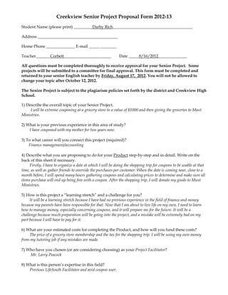 Creekview Senior Project Proposal Form 2012-13
Student Name (please print) _________Darby Rich_______________________________________

Address _______________________________________

Home Phone ______________ E-mail _____ ________

Teacher_______Corbett_______________________                 Date _____8/16/2012______________

All questions must be completed thoroughly to receive approval for your Senior Project. Some
projects will be submitted to a committee for final approval. This form must be completed and
returned to your senior English teacher by Friday, August 17, 2012. You will not be allowed to
change your topic after October 12, 2012.

The Senior Project is subject to the plagiarism policies set forth by the district and Creekview High
School.

1) Describe the overall topic of your Senior Project.
     I will be extreme couponing at a grocery store to a value of $1000 and then giving the groceries to Must
Ministries.

2) What is your previous experience in this area of study?
    I have couponed with my mother for two years now.

3) To what career will you connect this project (required)?
    Finance management/accounting

4) Describe what you are proposing to do for your Product step-by-step and in detail. Write on the
back of this sheet if necessary.
     Firstly, I have to organize a date at which I will be doing the shopping trip for coupons to be usable at that
time, as well as gather friends to override the purchases per customer. When the date is coming near, close to a
month before, I will spend many hours gathering coupons and calculating prices to determine and make sure all
items purchase will end up being free with a coupon. After the shopping trip, I will donate my goods to Must
Ministries.

5) How is this project a “learning stretch” and a challenge for you?
     It will be a learning stretch because I have had no previous experience in the field of finance and money
because my parents have been responsible for that. Now that I am about to live life on my own, I need to learn
how to manage money, especially concerning coupons, and it will prepare me for the future. It will be a
challenge because much preparation will be going into the project, and a mistake will be extremely bad on my
part because I will have to pay for it.

6) What are your estimated costs for completing the Product, and how will you fund these costs?
    The price of a grocery store membership and the tax for the shopping trip. I will be using my own money
from my tutoring job if any mistakes are made.

7) Who have you chosen (or are considering choosing) as your Project Facilitator?
    Mr. Larry Peacock

8) What is this person’s expertise in this field?
    Previous LifeSouth Facilitator and avid coupon user.
 