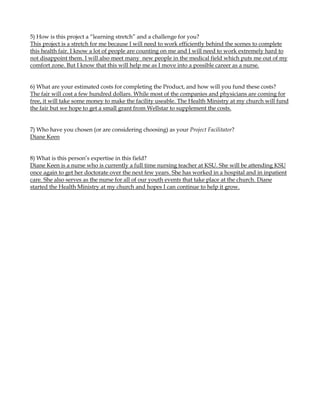 5) How is this project a “learning stretch” and a challenge for you?
This project is a stretch for me because I will need to work efficiently behind the scenes to complete
this health fair. I know a lot of people are counting on me and I will need to work extremely hard to
not disappoint them. I will also meet many new people in the medical field which puts me out of my
comfort zone. But I know that this will help me as I move into a possible career as a nurse.


6) What are your estimated costs for completing the Product, and how will you fund these costs?
The fair will cost a few hundred dollars. While most of the companies and physicians are coming for
free, it will take some money to make the facility useable. The Health Ministry at my church will fund
the fair but we hope to get a small grant from Wellstar to supplement the costs.


7) Who have you chosen (or are considering choosing) as your Project Facilitator?
Diane Keen


8) What is this person’s expertise in this field?
Diane Keen is a nurse who is currently a full time nursing teacher at KSU. She will be attending KSU
once again to get her doctorate over the next few years. She has worked in a hospital and in inpatient
care. She also serves as the nurse for all of our youth events that take place at the church. Diane
started the Health Ministry at my church and hopes I can continue to help it grow.
 