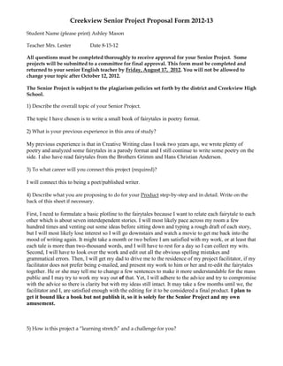 Creekview Senior Project Proposal Form 2012-13
Student Name (please print) Ashley Mason

Teacher Mrs. Lester           Date 8-15-12

All questions must be completed thoroughly to receive approval for your Senior Project. Some
projects will be submitted to a committee for final approval. This form must be completed and
returned to your senior English teacher by Friday, August 17, 2012. You will not be allowed to
change your topic after October 12, 2012.

The Senior Project is subject to the plagiarism policies set forth by the district and Creekview High
School.

1) Describe the overall topic of your Senior Project.

The topic I have chosen is to write a small book of fairytales in poetry format.

2) What is your previous experience in this area of study?

My previous experience is that in Creative Writing class I took two years ago, we wrote plenty of
poetry and analyzed some fairytales in a parody format and I still continue to write some poetry on the
side. I also have read fairytales from the Brothers Grimm and Hans Christian Anderson.

3) To what career will you connect this project (required)?

I will connect this to being a poet/published writer.

4) Describe what you are proposing to do for your Product step-by-step and in detail. Write on the
back of this sheet if necessary.

First, I need to formulate a basic plotline to the fairytales because I want to relate each fairytale to each
other which is about seven interdependent stories. I will most likely pace across my room a few
hundred times and venting out some ideas before sitting down and typing a rough draft of each story,
but I will most likely lose interest so I will go downstairs and watch a movie to get me back into the
mood of writing again. It might take a month or two before I am satisfied with my work, or at least that
each tale is more than two-thousand words, and I will have to rest for a day so I can collect my wits.
Second, I will have to look over the work and edit out all the obvious spelling mistakes and
grammatical errors. Then, I will get my dad to drive me to the residence of my project facilitator, if my
facilitator does not prefer being e-mailed, and present my work to him or her and re-edit the fairytales
together. He or she may tell me to change a few sentences to make it more understandable for the mass
public and I may try to work my way out of that. Yet, I will adhere to the advice and try to compromise
with the advice so there is clarity but with my ideas still intact. It may take a few months until we, the
facilitator and I, are satisfied enough with the editing for it to be considered a final product. I plan to
get it bound like a book but not publish it, so it is solely for the Senior Project and my own
amusement.



5) How is this project a “learning stretch” and a challenge for you?
 