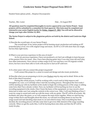 Creekview Senior Project Proposal Form 2012-13


Student Name (please print) _ Despina Chryssopoulos



Teacher_ Mrs. Lester                                          Date _ 16 August 2012

All questions must be completed thoroughly to receive approval for your Senior Project. Some
projects will be submitted to a committee for final approval. This form must be completed and
returned to your senior English teacher by Friday, August 17, 2012. You will not be allowed to
change your topic after October 12, 2012.

The Senior Project is subject to the plagiarism policies set forth by the district and Creekview High
School.

1) Describe the overall topic of your Senior Project.
        The overall topic of my senior project will be learning music production and making an EP
(extended play) of my own with original songs and music. An EP is a CD with more than one single,
but less than eight tracks.


2) What is your previous experience in this area of study?
        As for my previous experience, I have not produced a cd, but I am willingly to learn because
of the passion I have for music. Also, I have been playing guitar since I was nine years old and I play
four other instruments. I have always written songs of my own and have over 50 originals written
down, but have never been able to work with anyone to start an EP until now.


3) To what career will you connect this project (required)?
       I will connect this project to a career in sound and design and also music production.

4) Describe what you are proposing to do for your Product step-by-step and in detail. Write on the
back of this sheet if necessary.
         During this whole process, I will be working with a vocal coach to help improve and
strengthen my voice, so it will help when I start the recording process. Throughout the first weeks I
will be meeting up with my facilitator at his studio to begin the writing process of the songs or editing
some lyrics that I have already written. Next, my facilitator will be teaching me how to use the
recording equipment in the studio. Once I learn the basics of the equipment, we may record a short
demo just to make sure I am using the controls in the correct way. After, I will start thinking of how I
want my songs to sound and come up with the music with my guitar. This EP will be all acoustic. My
facilitator also plays the piano, so we will compose the main music together. When we start having
songs written down and thoughts about the music, we will start recording demos to see how the
songs sound and start deciding what music to cut and which to keep. Once everything has been
decided, the recording process will take some time to get every little element of the songs sounding
correctly. When we get the audio files, I will be burning them onto disks and then the EP will be
ready for play.
 