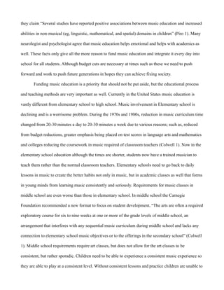 they claim “Several studies have reported positive associations between music education and increased

abilities in non-musical (eg, linguistic, mathematical, and spatial) domains in children” (Piro 1). Many

neurologist and psychologist agree that music education helps emotional and helps with academics as

well. These facts only give all the more reason to fund music education and integrate it every day into

school for all students. Although budget cuts are necessary at times such as these we need to push

forward and work to push future generations in hopes they can achieve fixing society.

       Funding music education is a priority that should not be put aside, but the educational process

and teaching methods are very important as well. Currently in the United States music education is

vastly different from elementary school to high school. Music involvement in Elementary school is

declining and is a worrisome problem. During the 1970s and 1980s, reduction in music curriculum time

changed from 20-30 minutes a day to 20-30 minutes a week due to various reasons; such as, reduced

from budget reductions, greater emphasis being placed on test scores in language arts and mathematics

and colleges reducing the coursework in music required of classroom teachers (Colwell 1). Now in the

elementary school education although the times are shorter, students now have a trained musician to

teach them rather than the normal classroom teachers. Elementary schools need to go back to daily

lessons in music to create the better habits not only in music, but in academic classes as well that forms

in young minds from learning music consistently and seriously. Requirements for music classes in

middle school are even worse than those in elementary school. In middle school the Carnegie

Foundation recommended a new format to focus on student development, “The arts are often a required

exploratory course for six to nine weeks at one or more of the grade levels of middle school, an

arrangement that interferes with any sequential music curriculum during middle school and lacks any

connection to elementary school music objectives or to the offerings in the secondary school” (Colwell

1). Middle school requirements require art classes, but does not allow for the art classes to be

consistent, but rather sporadic. Children need to be able to experience a consistent music experience so

they are able to play at a consistent level. Without consistent lessons and practice children are unable to
 