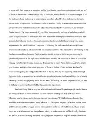 progress with their progress as musicians and the benefits that come from music education do not work

in favor of the students. Middle schools need to allow arts, namely music, to be a consistent part of life

for students to build students up to an acceptable secondary school level so students who decide to

pursue music in high school can be as successful as possible. Finally, in secondary schools music is a

choice to become part of the individual’s school day, but is not funded by the school, but privately

funded instead. “No longer automatically providing instruments for students, schools have gradually

come to expect students to own or rent their own instruments and to pay for expenses associated with

contests, festivals, and travel…. Secondary music is, therefore, not affordable for everyone unless

support exists for special students” (Jorgensen 1). Allowing the students to independently choose

allows much freer choice for each student, but also excludes those who are unable to afford being in the

band program and is unfortunate. Public schooling should try to provide for anyone interested in

participating in music at the high school level where a true love for music can be found or even just a

relaxing part of the day to make friends and do an activity to enjoy. Public Schools need to be able to

provide more readily to allow music programs to thrive to the best of their abilities. The benefits

received from getting the best possible education in the arts does pay off inevitably whether through

becoming better at academics or even just having something to enjoy that keeps children out of trouble

like drugs created through young adults that are bored. Ultimately, the music programs in schools need

to be better organized and supported by the educational department.

       So what is being done to help and what still needs to be done? Important people like Jef Raskin

are strong defenders of music and speak out their opinions and help out. For Jef Raskin music

education was very important to him and it shows when he said, “If I had not studied music, there

would be no Macintosh computers today” (Raskin 1). Throughout his years, Jef Raskin studied music

and took lessons and he now gets lessons for his children and it has affected them all. Music is very

important to Macintosh and has always been a priority to make music and art Mac-friendly thanks to

Jef Raskin. With such a strong influential voice people are beginning to help out in their communities
 