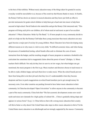 to the best of their abilities. Without music education many of the things taken for granted in society

everyday would be unavailable to us, because of the creativity that blooms thanks to music. In Seattle,

the Rotary Club has shown an interest in musical education and they know put forth an effect to

provide instruments for grade school children to help them get a head start into music to help them

succeed in high school. David Endicott who started this and got the Rotary Club interested said, “This

program will bring such job to our children, all of whom need art and music as part of an excellent

education” (“Music Education: Strike Up The Band,” 1). If more people in every community decide to

pitch in to help out like the Roatary Club helps these young musicians then music education can once

again become a major part of society for young children. Music Educators have been developing many

different reasons as to why music is vital to every child, “In difficult economic times, and when facing

the pressures of standardized testing, school boards often seek to eliminate the costs of music

instruction from the budget, and the resulting struggle of music programs to maintain a foothold in the

curriculum has sometimes led to exaggerated claims about the power of music” (Hodges, 1). Music

teachers find it difficult. Not only do they have to survive on low wages, but when budget cuts get

mentioned, the music program is the first to go. Music teachers and directors choose to teach music to

be able to make children happy and teach them how to make music. When the school boards prevent

them from being able to do their job and what they love it’s understandable when they become

desperate and have to push exaggerations on school board members just to get enough money for

necessary costs. Even other countries are pushing forward to have better music education in their

community. In China has developed “Open Universities” to allow anyone in the community to become

a part of the music community. China feels that “The fast economic development creates new social

needs and raises new demands for a high quality of cultural life….China is gradually taking shape and

appears in various forms” (Luyi, 1). China believes that with a strong music education their country

will thrive better so why doesn’t the United States take steps to allow music education to thrive? In the

United States music education is an afterthought and not strongly supported by the masses. Community
 