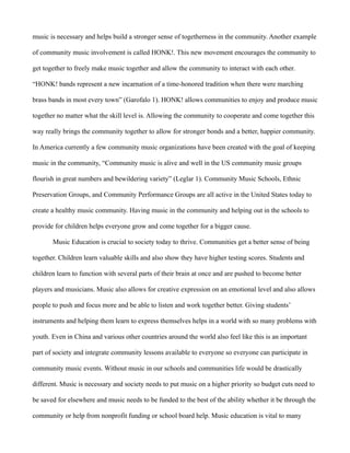 music is necessary and helps build a stronger sense of togetherness in the community. Another example

of community music involvement is called HONK!. This new movement encourages the community to

get together to freely make music together and allow the community to interact with each other.

“HONK! bands represent a new incarnation of a time-honored tradition when there were marching

brass bands in most every town” (Garofalo 1). HONK! allows communities to enjoy and produce music

together no matter what the skill level is. Allowing the community to cooperate and come together this

way really brings the community together to allow for stronger bonds and a better, happier community.

In America currently a few community music organizations have been created with the goal of keeping

music in the community, “Community music is alive and well in the US community music groups

flourish in great numbers and bewildering variety” (Leglar 1). Community Music Schools, Ethnic

Preservation Groups, and Community Performance Groups are all active in the United States today to

create a healthy music community. Having music in the community and helping out in the schools to

provide for children helps everyone grow and come together for a bigger cause.

       Music Education is crucial to society today to thrive. Communities get a better sense of being

together. Children learn valuable skills and also show they have higher testing scores. Students and

children learn to function with several parts of their brain at once and are pushed to become better

players and musicians. Music also allows for creative expression on an emotional level and also allows

people to push and focus more and be able to listen and work together better. Giving students’

instruments and helping them learn to express themselves helps in a world with so many problems with

youth. Even in China and various other countries around the world also feel like this is an important

part of society and integrate community lessons available to everyone so everyone can participate in

community music events. Without music in our schools and communities life would be drastically

different. Music is necessary and society needs to put music on a higher priority so budget cuts need to

be saved for elsewhere and music needs to be funded to the best of the ability whether it be through the

community or help from nonprofit funding or school board help. Music education is vital to many
 