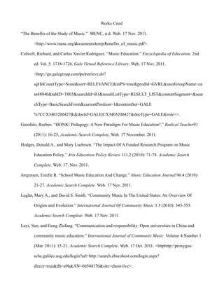 Works Cited

“The Benefits of the Study of Music.” MENC, n.d. Web. 17 Nov. 2011.

       <http://www.menc.org/‌documents/‌temp/‌benefits_of_music.pdf>.

Colwell, Richard, and Carlos Xavier Rodriguez. “Music Education.” Encyclopedia of Education. 2nd

       ed. Vol. 5. 1718-1726. Gale Virtual Reference Library. Web. 17 Nov. 2011.

       <http://go.galegroup.com/‌ps/‌retrieve.do?

       sgHitCountType=None&sort=RELEVANCE&inPS=true&prodId=GVRL&userGroupName=ca

       nt48040&tabID=T003&searchId=R1&resultListType=RESULT_LIST&contentSegment=&sear

       chType=BasicSearchForm&currentPosition=1&contentSet=GALE

       %7CCX3403200427&&docId=GALE|CX3403200427&docType=GALE&role=>.

Garofalo, Reebee. “HONK! Pedagogy: A New Paradigm For Music Education?.” Radical Teacher91

       (2011): 16-25, Academic Search Complete, Web. 17 November. 2011.

Hodges, Donald A., and Mary Luehrsen. “The Impact Of A Funded Research Program on Music

       Education Policy.” Arts Education Policy Review 111.2 (2010): 71-78. Academic Search

       Complete. Web. 17. Nov. 2011.

Jorgensen, Estelle R. “School Music Education And Change.” Music Education Journal 96.4 (2010):

       21-27. Academic Search Complete. Web. 17 Nov. 2011.

Leglar, Mary A., and David S. Smith. “Community Music In The United States: An Overview Of

       Origins and Evolution.” International Journal Of Community Music 3.3 (2010): 343-353.

       Academic Search Complete. Web. 17 Nov. 2011.

Luyi, Sun, and Gong Zhifang. “Communication and responsibility: Open universities in China and

       community music education.” International Journal of Community Music Volume 4 Number 1

       (Mar. 2011): 15-21. Academic Search Complete. Web. 17 Oct. 2011. <httphttp://proxygsu-

       sche.galileo.usg.edu/‌login?url=http://search.ebscohost.com/‌login.aspx?

       direct=true&db=a9h&AN=60504170&site=ehost-live>.
 