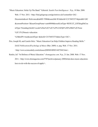 “Music Education: Strike Up The Band.” Editorial. Seattle Post-Intelligencer . N.p., 18 Mar. 2008.

       Web. 17 Nov. 2011. <http://find.galegroup.com/‌gic/‌retrieve.do?contentSet=IAC-

       Documents&sort=Relevance&tabID=T006&searchId=R1&docId=CJ176853371&prodId=GIC

       &currentPosition=3&userGroupName=cant48040&resultListType=RESULT_LIST&sgHitCou

       ntType=None&qrySerId=Locale%28en%2C%2C%29%3AFQE%3D%28KE%2CNone

       %2C15%29music+education

       %24&inPS=true&searchType=&docId=CJ176853371&docType=IAC>.

Piro, Joseph M, and Camilo Ortiz. “Music Education Can Help Children Improve Reading Skills.”

       SAGE Publications/‌Psychology of Music (Mar. 2009): n. pag. Web. 17 Nov. 2011.

       <http://www.sciencedaily.com/‌releases/‌2009/‌03/‌090316075843.htm>.

Raskin, Jef. “In Defense of Music Education.” sbomagazine.com. N.p., 21 Jan. 2008. Web. 17 Nov.

       2011. <http://www.sbomagazine.com/‌7707/‌archives/‌january-2008/‌what-does-music-education-

       have-to-do-with-the-success-of-apple/>.
 