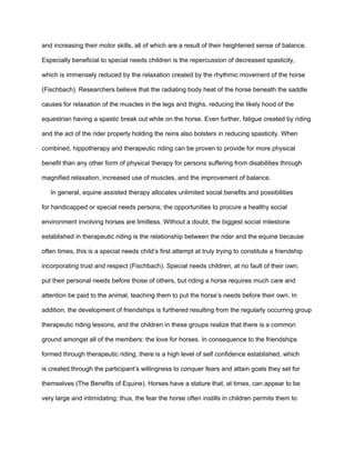 and increasing their motor skills, all of which are a result of their heightened sense of balance.

Especially beneficial to special needs children is the repercussion of decreased spasticity,

which is immensely reduced by the relaxation created by the rhythmic movement of the horse

(Fischbach). Researchers believe that the radiating body heat of the horse beneath the saddle

causes for relaxation of the muscles in the legs and thighs, reducing the likely hood of the

equestrian having a spastic break out while on the horse. Even further, fatigue created by riding

and the act of the rider properly holding the reins also bolsters in reducing spasticity. When

combined, hippotherapy and therapeutic riding can be proven to provide for more physical

benefit than any other form of physical therapy for persons suffering from disabilities through

magnified relaxation, increased use of muscles, and the improvement of balance.

   In general, equine assisted therapy allocates unlimited social benefits and possibilities

for handicapped or special needs persons; the opportunities to procure a healthy social

environment involving horses are limitless. Without a doubt, the biggest social milestone

established in therapeutic riding is the relationship between the rider and the equine because

often times, this is a special needs child’s first attempt at truly trying to constitute a friendship

incorporating trust and respect (Fischbach). Special needs children, at no fault of their own,

put their personal needs before those of others, but riding a horse requires much care and

attention be paid to the animal, teaching them to put the horse’s needs before their own. In

addition, the development of friendships is furthered resulting from the regularly occurring group

therapeutic riding lessons, and the children in these groups realize that there is a common

ground amongst all of the members: the love for horses. In consequence to the friendships

formed through therapeutic riding, there is a high level of self confidence established, which

is created through the participant’s willingness to conquer fears and attain goals they set for

themselves (The Benefits of Equine). Horses have a stature that, at times, can appear to be

very large and intimidating; thus, the fear the horse often instills in children permits them to
 