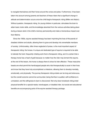 to navigate themselves and their horse around the cones and poles. Furthermore, it has been

taken into account among parents and teachers of these riders that a significant change in

attitude and determination occurs once the child begins therapeutic riding (Miller and Alston).

Without question, therapeutic riding, for young children in particular, stimulates the brain to

attain basic motor skills, and the knowledge absorbed from the various activities taking place

during a lesson stick in the child’s memory permanently and make a tremendous impact over

their lifetime.

   Since the 1950s, equine assisted therapy has been imprinting the lives of thousands of

disabled children and adults, allowing them to grow and develop into remarkable members

of society. Unfortunately, often times neglected of praise, is the most important aspect of

therapeutic riding: the horses. A unique and dedicated type of equine is required to be able

to tolerate the hard, frequently irritating work that is therapeutic riding, and it is certain that a

therapy horse has a heart of gold because no matter how the rider may torment the equine,

at the end of the lesson, the horse is always there to show its rider affection. These masculine

beasts are what permit the handicapped people who ride therapeutically to excel in their lives

and know that they have truly accomplished a milestone, allowing them to develop mentally,

emotionally, and physically. The journey therapeutic riding entails can be long and strenuous,

but the overall outcome cannot be surmounted, being that fear is quelled, self-confidence is

unmasked, and the willingness to learn is discovered. Not only does horseback riding entail

physical benefits for a special needs, handicapped, or disabled rider, but social and educational

benefits are accompanying parts of the equine assisted therapy package.
 