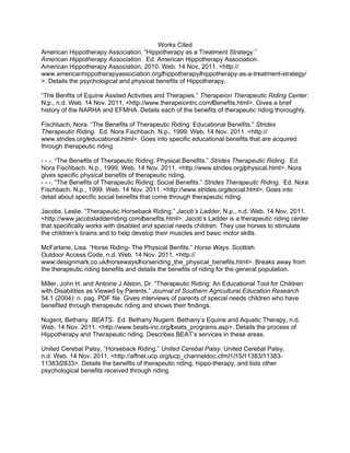 Works Cited
American Hippotherapy Association. “Hippotherapy as a Treatment Strategy.”
American Hippotherapy Association. Ed. American Hippotherapy Association.
American Hippotherapy Association, 2010. Web. 14 Nov. 2011. <http://
www.americanhippotherapyassociation.org/‌hippotherapy/‌hippotherapy-as-a-treatment-strategy/
>. Details the psychological and physical benefits of Hippotherapy.

“The Benfits of Equine Assited Activities and Therapies.” Therapeion Therapeutic Riding Center.
N.p., n.d. Web. 14 Nov. 2011. <http://www.therapeiontrc.com/‌Benefits.html>. Gives a brief
history of the NARHA and EFMHA. Details each of the benefits of therapeutic riding thoroughly.

Fischbach, Nora. “The Benefits of Therapeutic Riding: Educational Benefits.” Strides
Therapeutic Riding. Ed. Nora Fischbach. N.p., 1999. Web. 14 Nov. 2011. <http://
www.strides.org/‌educational.html>. Goes into specific educational benefits that are acquired
through therapeutic riding.

- - -. “The Benefits of Therapeutic Riding: Physical Benefits.” Strides Therapeutic Riding. Ed.
Nora Fischbach. N.p., 1999. Web. 14 Nov. 2011. <http://www.strides.org/‌physical.html>. Nora
gives specific physical benefits of therapeutic riding.
- - -. “The Benefits of Therapeutic Riding: Social Benefits.” Strides Therapeuitc Riding. Ed. Nora
Fischbach. N.p., 1999. Web. 14 Nov. 2011. <http://www.strides.org/‌social.html>. Goes into
detail about specific social benefits that come through therapeutic riding.

Jacobs, Leslie. “Therapeutic Horseback Riding.” Jacob’s Ladder. N.p., n.d. Web. 14 Nov. 2011.
<http://www.jacobsladderriding.com/‌benefits.html>. Jacob’s Ladder is a therapeutic riding center
that specifically works with disabled and special needs children. They use horses to stimulate
the children’s brains and to help develop their muscles and basic motor skills.

McFarlane, Lisa. “Horse Riding- The Physical Benfits.” Horse Ways. Scottish
Outdoor Access Code, n.d. Web. 14 Nov. 2011. <http://
www.designmark.co.uk/‌horseways/‌horseriding_the_physical_benefits.html>. Breaks away from
the therapeutic riding benefits and details the benefits of riding for the general population.

Miller, John H, and Antoine J Alston, Dr. “Therapeutic Riding: An Educational Tool for Children
with Disabilities as Viewed by Parents.” Journal of Southern Agricultural Education Research
54.1 (2004): n. pag. PDF file. Gives interviews of parents of special needs children who have
benefited through therapeutic riding and shows their findings.

Nugent, Bethany. BEATS. Ed. Bethany Nugent. Bethany’s Equine and Aquatic Therapy, n.d.
Web. 14 Nov. 2011. <http://www.beats-inc.org/‌beats_programs.asp>. Details the process of
Hippotherapy and Therapeutic riding. Describes BEAT’s services in these areas.

United Cerebal Palsy. “Horseback Riding.” United Cerebal Palsy. United Cerebal Palsy,
n.d. Web. 14 Nov. 2011. <http://affnet.ucp.org/‌ucp_channeldoc.cfm/‌1/‌15/‌11383/‌11383-
11383/‌2833>. Details the benefits of therapeutic riding, hippo-therapy, and lists other
psychological benefits received through riding.
 