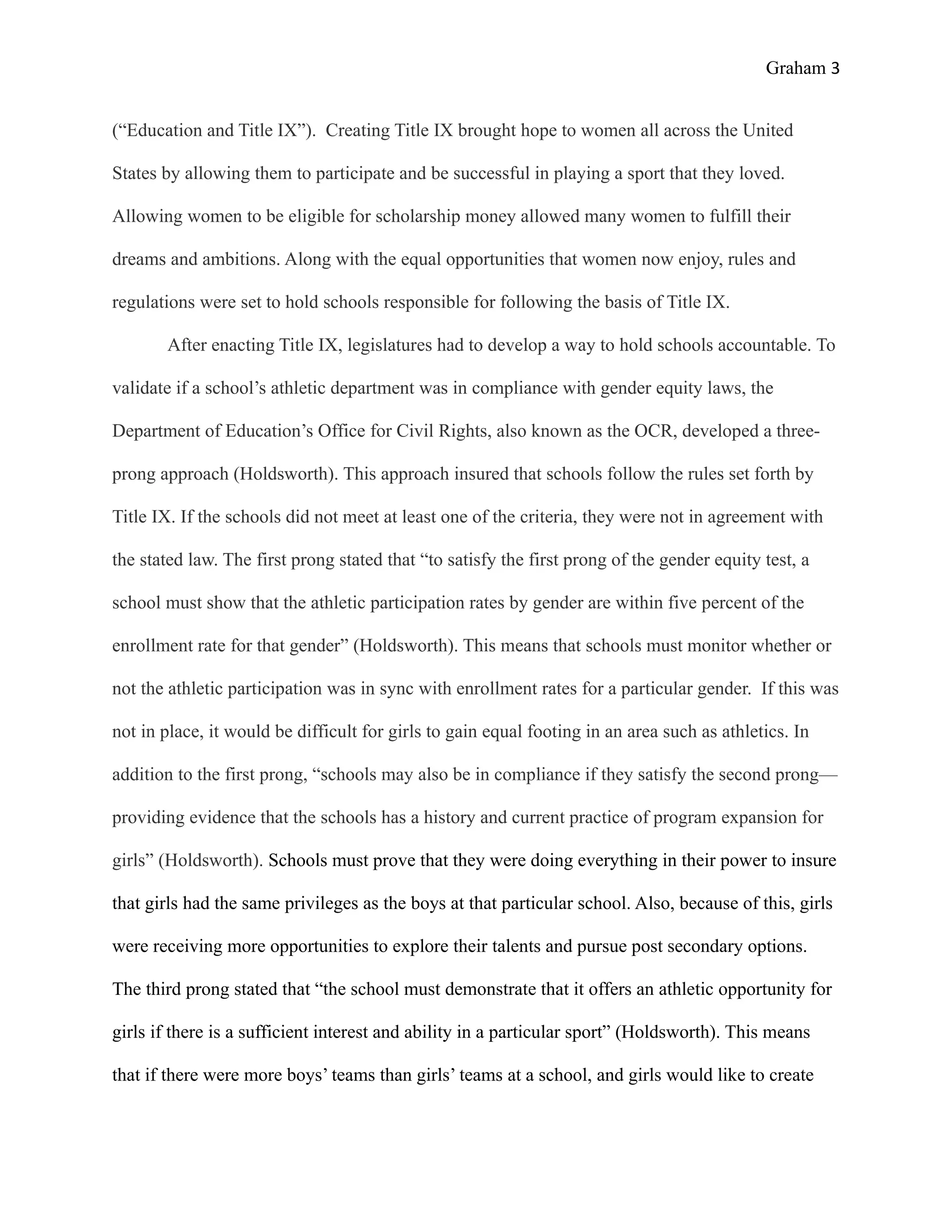 Graham 3


(“Education and Title IX”). Creating Title IX brought hope to women all across the United

States by allowing them to participate and be successful in playing a sport that they loved.

Allowing women to be eligible for scholarship money allowed many women to fulfill their

dreams and ambitions. Along with the equal opportunities that women now enjoy, rules and

regulations were set to hold schools responsible for following the basis of Title IX.

       After enacting Title IX, legislatures had to develop a way to hold schools accountable. To

validate if a school’s athletic department was in compliance with gender equity laws, the

Department of Education’s Office for Civil Rights, also known as the OCR, developed a three-

prong approach (Holdsworth). This approach insured that schools follow the rules set forth by

Title IX. If the schools did not meet at least one of the criteria, they were not in agreement with

the stated law. The first prong stated that “to satisfy the first prong of the gender equity test, a

school must show that the athletic participation rates by gender are within five percent of the

enrollment rate for that gender” (Holdsworth). This means that schools must monitor whether or

not the athletic participation was in sync with enrollment rates for a particular gender. If this was

not in place, it would be difficult for girls to gain equal footing in an area such as athletics. In

addition to the first prong, “schools may also be in compliance if they satisfy the second prong—

providing evidence that the schools has a history and current practice of program expansion for

girls” (Holdsworth). Schools must prove that they were doing everything in their power to insure

that girls had the same privileges as the boys at that particular school. Also, because of this, girls

were receiving more opportunities to explore their talents and pursue post secondary options.

The third prong stated that “the school must demonstrate that it offers an athletic opportunity for

girls if there is a sufficient interest and ability in a particular sport” (Holdsworth). This means

that if there were more boys’ teams than girls’ teams at a school, and girls would like to create
 