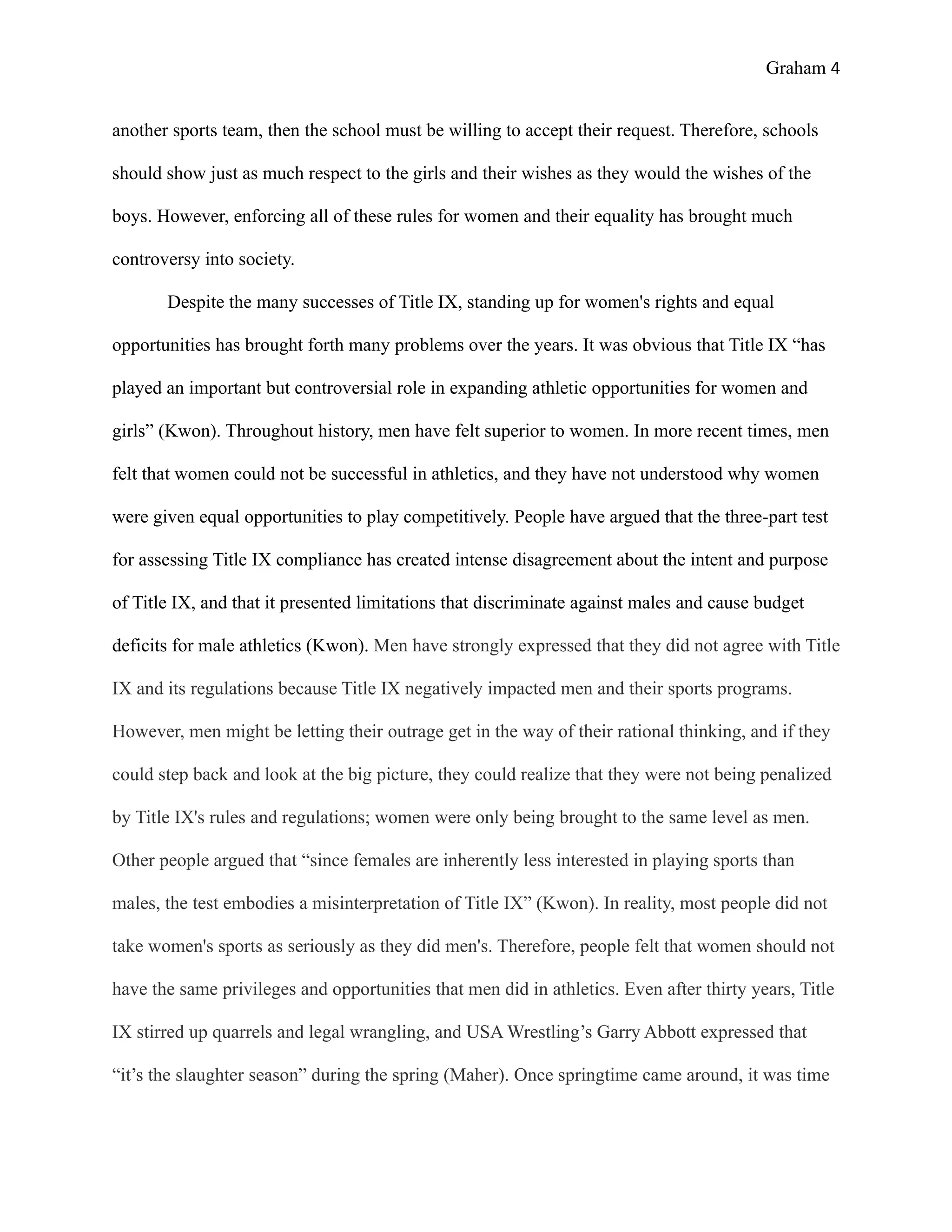 Graham 4


another sports team, then the school must be willing to accept their request. Therefore, schools

should show just as much respect to the girls and their wishes as they would the wishes of the

boys. However, enforcing all of these rules for women and their equality has brought much

controversy into society.

       Despite the many successes of Title IX, standing up for women's rights and equal

opportunities has brought forth many problems over the years. It was obvious that Title IX “has

played an important but controversial role in expanding athletic opportunities for women and

girls” (Kwon). Throughout history, men have felt superior to women. In more recent times, men

felt that women could not be successful in athletics, and they have not understood why women

were given equal opportunities to play competitively. People have argued that the three-part test

for assessing Title IX compliance has created intense disagreement about the intent and purpose

of Title IX, and that it presented limitations that discriminate against males and cause budget

deficits for male athletics (Kwon). Men have strongly expressed that they did not agree with Title

IX and its regulations because Title IX negatively impacted men and their sports programs.

However, men might be letting their outrage get in the way of their rational thinking, and if they

could step back and look at the big picture, they could realize that they were not being penalized

by Title IX's rules and regulations; women were only being brought to the same level as men.

Other people argued that “since females are inherently less interested in playing sports than

males, the test embodies a misinterpretation of Title IX” (Kwon). In reality, most people did not

take women's sports as seriously as they did men's. Therefore, people felt that women should not

have the same privileges and opportunities that men did in athletics. Even after thirty years, Title

IX stirred up quarrels and legal wrangling, and USA Wrestling’s Garry Abbott expressed that

“it’s the slaughter season” during the spring (Maher). Once springtime came around, it was time
 