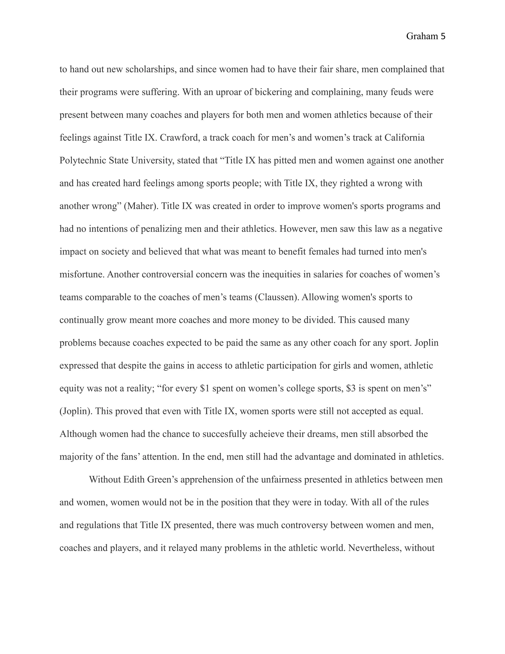 Graham 5


to hand out new scholarships, and since women had to have their fair share, men complained that

their programs were suffering. With an uproar of bickering and complaining, many feuds were

present between many coaches and players for both men and women athletics because of their

feelings against Title IX. Crawford, a track coach for men’s and women’s track at California

Polytechnic State University, stated that “Title IX has pitted men and women against one another

and has created hard feelings among sports people; with Title IX, they righted a wrong with

another wrong” (Maher). Title IX was created in order to improve women's sports programs and

had no intentions of penalizing men and their athletics. However, men saw this law as a negative

impact on society and believed that what was meant to benefit females had turned into men's

misfortune. Another controversial concern was the inequities in salaries for coaches of women’s

teams comparable to the coaches of men’s teams (Claussen). Allowing women's sports to

continually grow meant more coaches and more money to be divided. This caused many

problems because coaches expected to be paid the same as any other coach for any sport. Joplin

expressed that despite the gains in access to athletic participation for girls and women, athletic

equity was not a reality; “for every $1 spent on women’s college sports, $3 is spent on men’s”

(Joplin). This proved that even with Title IX, women sports were still not accepted as equal.

Although women had the chance to succesfully acheieve their dreams, men still absorbed the

majority of the fans’ attention. In the end, men still had the advantage and dominated in athletics.

       Without Edith Green’s apprehension of the unfairness presented in athletics between men

and women, women would not be in the position that they were in today. With all of the rules

and regulations that Title IX presented, there was much controversy between women and men,

coaches and players, and it relayed many problems in the athletic world. Nevertheless, without
 