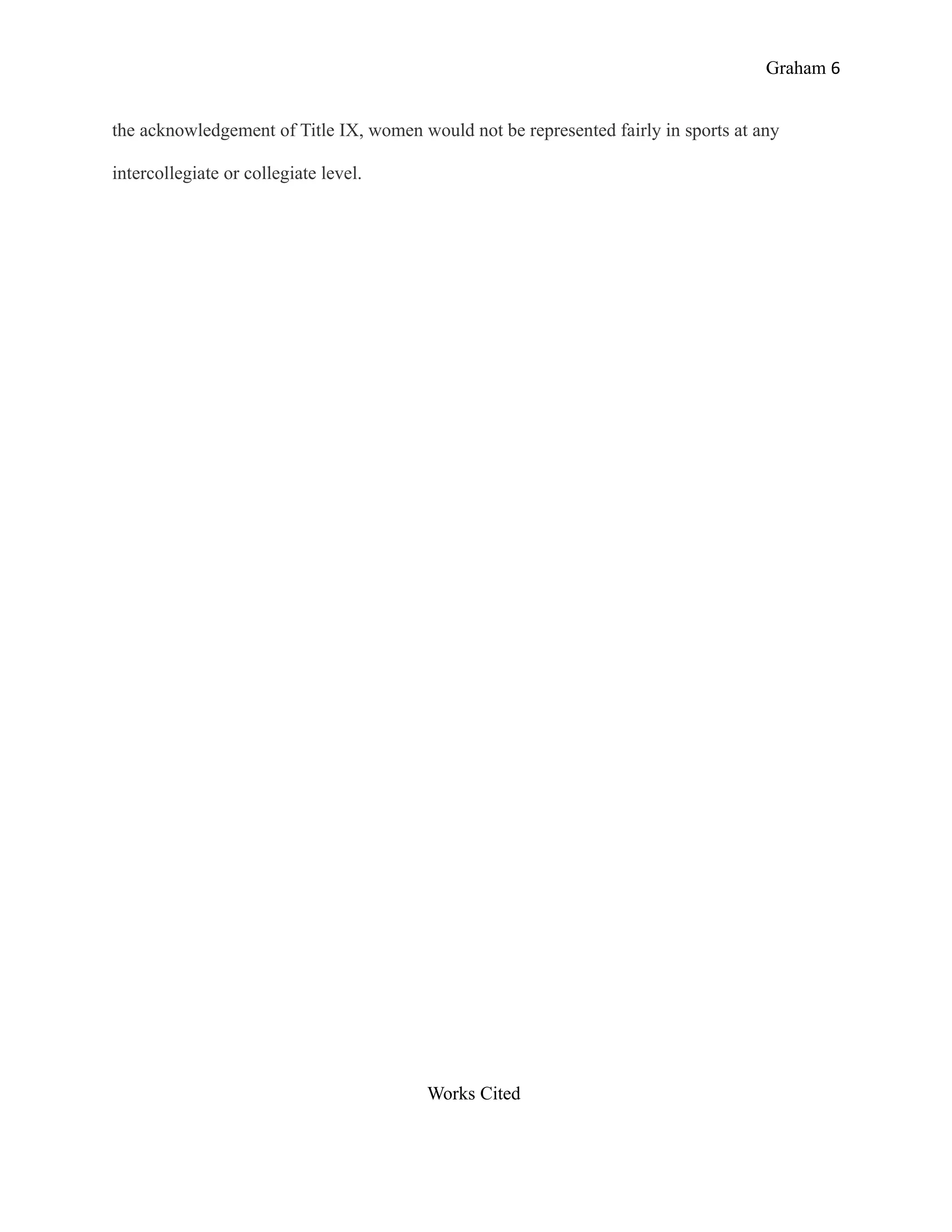 Graham 6


the acknowledgement of Title IX, women would not be represented fairly in sports at any

intercollegiate or collegiate level.




                                         Works Cited
 