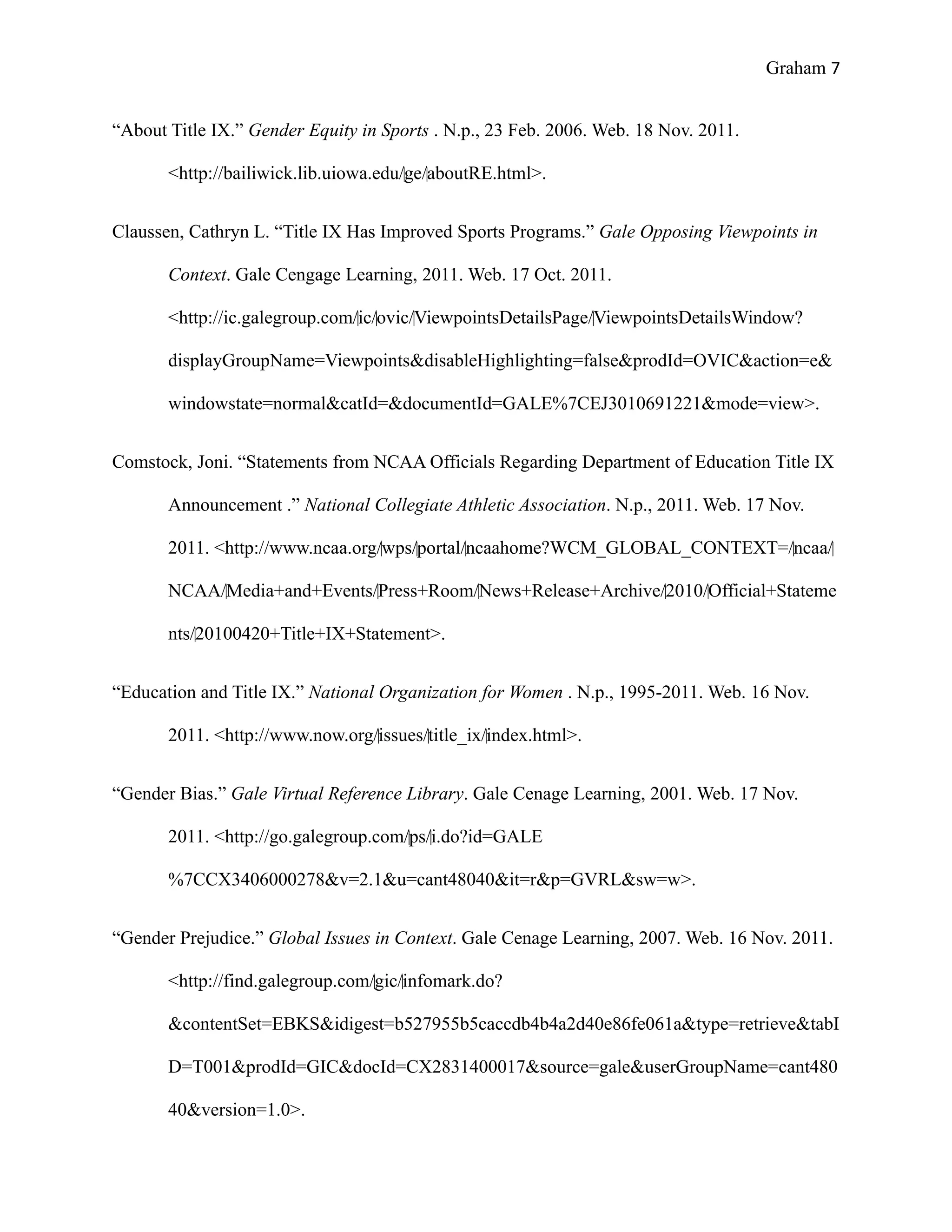 Graham 7


“About Title IX.” Gender Equity in Sports . N.p., 23 Feb. 2006. Web. 18 Nov. 2011.

       <http://bailiwick.lib.uiowa.edu/‌ge/‌aboutRE.html>.


Claussen, Cathryn L. “Title IX Has Improved Sports Programs.” Gale Opposing Viewpoints in

       Context. Gale Cengage Learning, 2011. Web. 17 Oct. 2011.

       <http://ic.galegroup.com/‌ic/‌ovic/‌ViewpointsDetailsPage/‌ViewpointsDetailsWindow?

       displayGroupName=Viewpoints&disableHighlighting=false&prodId=OVIC&action=e&

       windowstate=normal&catId=&documentId=GALE%7CEJ3010691221&mode=view>.


Comstock, Joni. “Statements from NCAA Officials Regarding Department of Education Title IX

       Announcement .” National Collegiate Athletic Association. N.p., 2011. Web. 17 Nov.

       2011. <http://www.ncaa.org/‌wps/‌portal/‌ncaahome?WCM_GLOBAL_CONTEXT=/‌ncaa/‌

       NCAA/‌Media+and+Events/‌Press+Room/‌News+Release+Archive/‌2010/‌Official+Stateme

       nts/‌20100420+Title+IX+Statement>.


“Education and Title IX.” National Organization for Women . N.p., 1995-2011. Web. 16 Nov.

       2011. <http://www.now.org/‌issues/‌title_ix/‌index.html>.


“Gender Bias.” Gale Virtual Reference Library. Gale Cenage Learning, 2001. Web. 17 Nov.

       2011. <http://go.galegroup.com/‌ps/‌i.do?id=GALE

       %7CCX3406000278&v=2.1&u=cant48040&it=r&p=GVRL&sw=w>.


“Gender Prejudice.” Global Issues in Context. Gale Cenage Learning, 2007. Web. 16 Nov. 2011.

       <http://find.galegroup.com/‌gic/‌infomark.do?

       &contentSet=EBKS&idigest=b527955b5caccdb4b4a2d40e86fe061a&type=retrieve&tabI

       D=T001&prodId=GIC&docId=CX2831400017&source=gale&userGroupName=cant480

       40&version=1.0>.
 