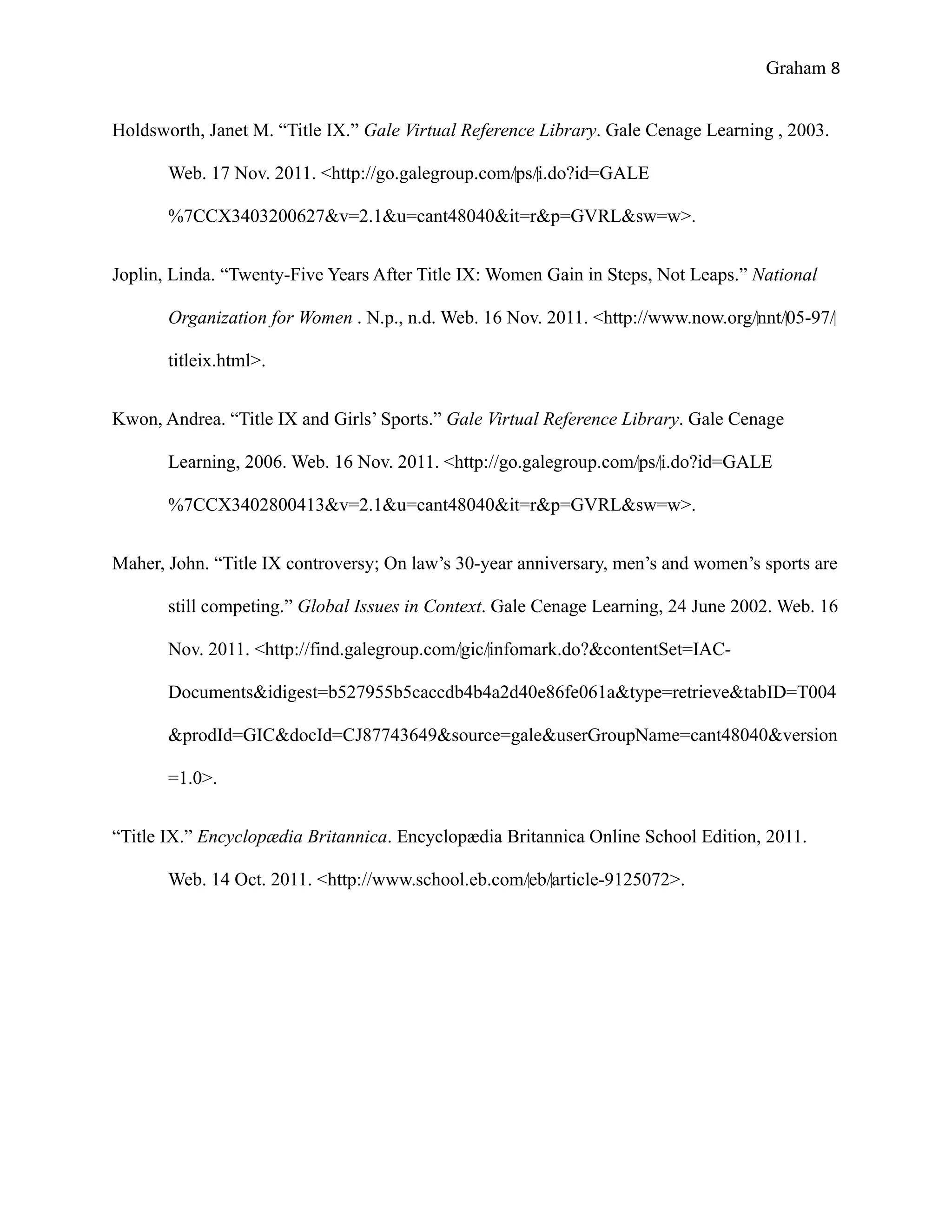 Graham 8


Holdsworth, Janet M. “Title IX.” Gale Virtual Reference Library. Gale Cenage Learning , 2003.

       Web. 17 Nov. 2011. <http://go.galegroup.com/‌ps/‌i.do?id=GALE

       %7CCX3403200627&v=2.1&u=cant48040&it=r&p=GVRL&sw=w>.


Joplin, Linda. “Twenty-Five Years After Title IX: Women Gain in Steps, Not Leaps.” National

       Organization for Women . N.p., n.d. Web. 16 Nov. 2011. <http://www.now.org/‌nnt/‌05-97/‌

       titleix.html>.


Kwon, Andrea. “Title IX and Girls’ Sports.” Gale Virtual Reference Library. Gale Cenage

       Learning, 2006. Web. 16 Nov. 2011. <http://go.galegroup.com/‌ps/‌i.do?id=GALE

       %7CCX3402800413&v=2.1&u=cant48040&it=r&p=GVRL&sw=w>.


Maher, John. “Title IX controversy; On law’s 30-year anniversary, men’s and women’s sports are

       still competing.” Global Issues in Context. Gale Cenage Learning, 24 June 2002. Web. 16

       Nov. 2011. <http://find.galegroup.com/‌gic/‌infomark.do?&contentSet=IAC-

       Documents&idigest=b527955b5caccdb4b4a2d40e86fe061a&type=retrieve&tabID=T004

       &prodId=GIC&docId=CJ87743649&source=gale&userGroupName=cant48040&version

       =1.0>.


“Title IX.” Encyclopædia Britannica. Encyclopædia Britannica Online School Edition, 2011.

       Web. 14 Oct. 2011. <http://www.school.eb.com/‌eb/‌article-9125072>.
 