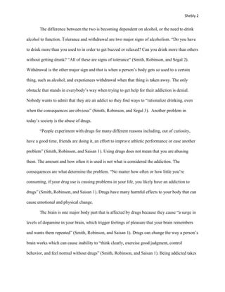 Shebly 2


       The difference between the two is becoming dependent on alcohol, or the need to drink

alcohol to function. Tolerance and withdrawal are two major signs of alcoholism. “Do you have

to drink more than you used to in order to get buzzed or relaxed? Can you drink more than others

without getting drunk? “All of these are signs of tolerance” (Smith, Robinson, and Segal 2).

Withdrawal is the other major sign and that is when a person’s body gets so used to a certain

thing, such as alcohol, and experiences withdrawal when that thing is taken away. The only

obstacle that stands in everybody’s way when trying to get help for their addiction is denial.

Nobody wants to admit that they are an addict so they find ways to “rationalize drinking, even

when the consequences are obvious” (Smith, Robinson, and Segal 3). Another problem in

today’s society is the abuse of drugs.

       “People experiment with drugs for many different reasons including, out of curiosity,

have a good time, friends are doing it, an effort to improve athletic performance or ease another

problem” (Smith, Robinson, and Saisan 1). Using drugs does not mean that you are abusing

them. The amount and how often it is used is not what is considered the addiction. The

consequences are what determine the problem. “No matter how often or how little you’re

consuming, if your drug use is causing problems in your life, you likely have an addiction to

drugs” (Smith, Robinson, and Saisan 1). Drugs have many harmful effects to your body that can

cause emotional and physical change.

       The brain is one major body part that is affected by drugs because they cause “a surge in

levels of dopamine in your brain, which trigger feelings of pleasure that your brain remembers

and wants them repeated” (Smith, Robinson, and Saisan 1). Drugs can change the way a person’s

brain works which can cause inability to “think clearly, exercise good judgment, control

behavior, and feel normal without drugs” (Smith, Robinson, and Saisan 1). Being addicted takes
 
