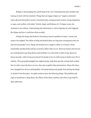 Shebly 5


       Relapse is discouraging but a good thing in the view of learning from past mistakes and

staying on track with the treatment. Things that can trigger relapse are “negative emotional

states, physical discomfort, positive emotional states, testing personal control, strong temptations

or urges, and conflicts with others” (Smith, Segal, and Robinson 4). If relapse occurs, the

treatment is not a failure. Understanding this information is vital to figuring out what triggered

the relapse and how it could have been avoided.

       Getting into drugs and alcohol is becoming a massive problem in today’s society and

needs to be stopped. The effects of drug and alcohol abuse are long term consequences that can

and will ruin people’s lives. Drugs and alcohol have a negative effect on everyone’s body

emotionally and physically and has no positive affect what so ever. Recovery homes and services

are working hard to get drug abusers and alcoholics on a fast track to sober living. Recovery

homes provide a sober living environment for people to live in while trying to build a new life in

sobriety. They get people plugged into support groups, help them get jobs, and get back on their

feet. In order to provide these services, they rely on public help and donations. Places like these

have changed lives forever and hopefully will spread and prevent people from getting into drugs

or alcohol in the first place. An addict needs to know the following things: The problems and

signs of alcoholism or drug abuse, the effects of this abuse, and how and where to get help for

these addictions.
 
