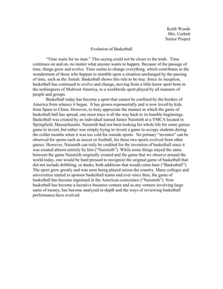 Keith Woods
                                                                            Mrs. Corbett
                                                                           Senior Project

                                Evolution of Basketball

        “Time waits for no man.” This saying could not be closer to the truth. Time
continues on and on, no matter what anyone wants to happen. Because of the passage of
time, things grow and evolve. Time seems to change everything, which contributes to the
wonderment of those who happen to stumble upon a situation unchanged by the passing
of time, such as the Amish. Basketball shows this rule to be true. Since its inception,
basketball has continued to evolve and change, moving from a little know sport born in
the nothingness of Midwest America, to a worldwide sport played by all manners of
people and groups.
        Basketball today has become a sport that cannot be confined by the borders of
America from whence it began. It has grown exponentially and is now loved by kids
from Spain to China. However, to truly appreciate the manner in which the game of
basketball ball has spread, one must trace it all the way back to its humble beginnings.
Basketball was created by an individual named James Naismith at a YMCA located in
Springfield, Massachusetts. Naismith had not been looking his whole life for some genius
game to invent, but rather was simply trying to invent a game to occupy students during
the colder months when it was too cold for outside sports. No primary “inventor” can be
observed for sports such as soccer or football, for these two sports evolved from other
games. However, Naismith can truly be credited for the invention of basketball since it
was created almost entirely by him (“Naismith”). While some things stayed the same
between the game Naismith originally created and the game that we observe around the
world today, one would be hard pressed to recognize the original game of basketball that
did not include dribbling, or dunks, both additions that would come later (“Basketball”).
The sport grew greatly and was soon being played across the country. Many colleges and
universities started to sponsor basketball teams and ever since then, the game of
basketball has become ingrained in the American conscience (“Naismith”). Now
basketball has become a lucrative business venture and as any venture involving large
sums of money, has become analyzed in-depth and the ways of reviewing basketball
performance have evolved.
 