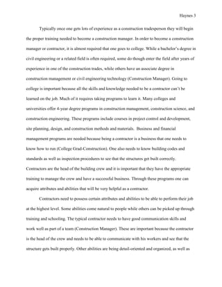 Haynes 3


       Typically once one gets lots of experience as a construction tradesperson they will begin

the proper training needed to become a construction manager. In order to become a construction

manager or contractor, it is almost required that one goes to college. While a bachelor’s degree in

civil engineering or a related field is often required, some do though enter the field after years of

experience in one of the construction trades, while others have an associate degree in

construction management or civil engineering technology (Construction Manager). Going to

college is important because all the skills and knowledge needed to be a contractor can’t be

learned on the job. Much of it requires taking programs to learn it. Many colleges and

universities offer 4-year degree programs in construction management, construction science, and

construction engineering. These programs include courses in project control and development,

site planning, design, and construction methods and materials. Business and financial

management programs are needed because being a contractor is a business that one needs to

know how to run (College Grad-Construction). One also needs to know building codes and

standards as well as inspection procedures to see that the structures get built correctly.

Contractors are the head of the building crew and it is important that they have the appropriate

training to manage the crew and have a successful business. Through these programs one can

acquire attributes and abilities that will be very helpful as a contractor.

       Contractors need to possess certain attributes and abilities to be able to perform their job

at the highest level. Some abilities come natural to people while others can be picked up through

training and schooling. The typical contractor needs to have good communication skills and

work well as part of a team (Construction Manager). These are important because the contractor

is the head of the crew and needs to be able to communicate with his workers and see that the

structure gets built properly. Other abilities are being detail-oriented and organized, as well as
 