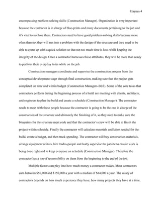 Haynes 4


encompassing problem-solving skills (Construction Manager). Organization is very important

because the contractor is in charge of blue-prints and many documents pertaining to the job and

it’s vital to not lose them. Contractors need to have good problem-solving skills because more

often than not they will run into a problem with the design of the structure and they need to be

able to come up with a quick solution so that not too much time is lost, while keeping the

integrity of the design. Once a contractor harnesses these attributes, they will be more than ready

to perform their everyday tasks while on the job.

       Construction managers coordinate and supervise the construction process from the

conceptual development stage through final construction, making sure that the project gets

completed on time and within budget (Construction Managers-BLS). Some of the core tasks that

contractors perform during the beginning process of a build are meeting with clients, architects,

and engineers to plan the build and create a schedule (Construction Manager). The contractor

needs to meet with these people because the contractor is going to be the one in charge of the

construction of the structure and ultimately the finishing of it, so they need to make sure the

blueprints for the structure meet code and that the contractor’s crew will be able to finish the

project within schedule. Finally the contractor will calculate materials and labor needed for the

build, create a budget, and then track spending. The contractor will buy construction materials,

arrange equipment rentals, hire trades-people and lastly supervise the jobsite to ensure work is

being done right and to keep everyone on schedule (Construction Manager). Therefore the

contractor has a ton of responsibility on them from the beginning to the end of the job.

       Multiple factors can play into how much money a contractor makes. Most contractors

earn between $50,000 and $150,000 a year with a median of $84,000 a year. The salary of

contractors depends on how much experience they have, how many projects they have at a time,
 