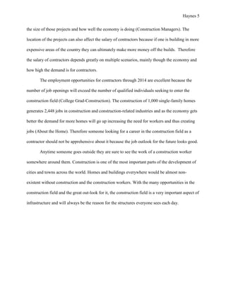 Haynes 5


the size of those projects and how well the economy is doing (Construction Managers). The

location of the projects can also affect the salary of contractors because if one is building in more

expensive areas of the country they can ultimately make more money off the builds. Therefore

the salary of contractors depends greatly on multiple scenarios, mainly though the economy and

how high the demand is for contractors.

       The employment opportunities for contractors through 2014 are excellent because the

number of job openings will exceed the number of qualified individuals seeking to enter the

construction field (College Grad-Construction). The construction of 1,000 single-family homes

generates 2,448 jobs in construction and construction-related industries and as the economy gets

better the demand for more homes will go up increasing the need for workers and thus creating

jobs (About the Home). Therefore someone looking for a career in the construction field as a

contractor should not be apprehensive about it because the job outlook for the future looks good.

       Anytime someone goes outside they are sure to see the work of a construction worker

somewhere around them. Construction is one of the most important parts of the development of

cities and towns across the world. Homes and buildings everywhere would be almost non-

existent without construction and the construction workers. With the many opportunities in the

construction field and the great out-look for it, the construction field is a very important aspect of

infrastructure and will always be the reason for the structures everyone sees each day.
 