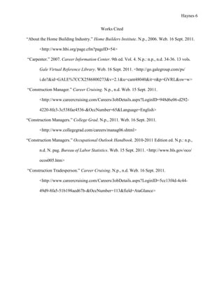 Haynes 6


                                          Works Cited

“About the Home Building Industry.” Home Builders Institute. N.p., 2006. Web. 16 Sept. 2011.

       <http://www.hbi.org/page.cfm?pageID=54>

“Carpenter.” 2007. Career Information Center. 9th ed. Vol. 4. N.p.: n.p., n.d. 34-36. 13 vols.

       Gale Virtual Reference Library. Web. 16 Sept. 2011. <http://go.galegroup.com/ps/

       i.do?&id=GALE%7CCX2586800273&v=2.1&u=cant48040&it=r&p=GVRL&sw=w>

“Construction Manager.” Career Cruising. N.p., n.d. Web. 15 Sept. 2011.

       <http://www.careercruising.com/Careers/JobDetails.aspx?LoginID=948d6e06-d292-

       4220-8fe3-3c538fae4536-&OccNumber=65&Language=English>

“Construction Managers.” College Grad. N.p., 2011. Web. 16 Sept. 2011.

       <http://www.collegegrad.com/careers/manag06.shtml>

“Construction Managers.” Occupational Outlook Handbook. 2010-2011 Edition ed. N.p.: n.p.,

       n.d. N. pag. Bureau of Labor Statistics. Web. 15 Sept. 2011. <http://www.bls.gov/oco/

       ocos005.htm>

“Construction Tradesperson.” Career Cruising. N.p., n.d. Web. 16 Sept. 2011.

       <http://www.careercruising.com/Careers/JobDetails.aspx?LoginID=5cc13f4d-4c44-

       49d9-8fa5-51b198aed67b-&OccNumber=113&field=AtaGlance>
 